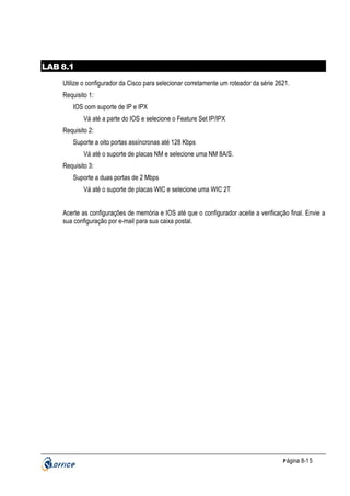 LAB 8.1
Utilize o configurador da Cisco para selecionar corretamente um roteador da série 2621.
Requisito 1:
IOS com suporte de IP e IPX
Vá até a parte do IOS e selecione o Feature Set IP/IPX
Requisito 2:
Suporte a oito portas assíncronas até 128 Kbps
Vá até o suporte de placas NM e selecione uma NM 8A/S.
Requisito 3:
Suporte a duas portas de 2 Mbps
Vá até o suporte de placas WIC e selecione uma WIC 2T
Acerte as configurações de memória e IOS até que o configurador aceite a verificação final. Envie a
sua configuração por e-mail para sua caixa postal.

P ágina 8-15

 