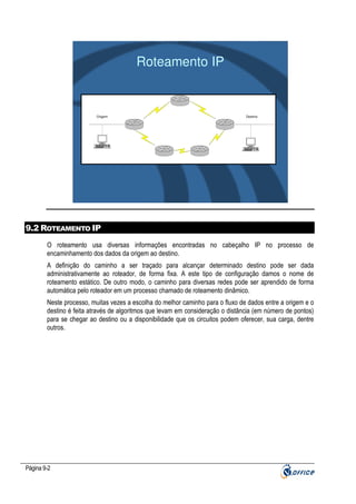 Roteamento IP

Origem

Destino

9.2 ROTEAMENTO IP
O roteamento usa diversas informações encontradas no cabeçalho IP no processo de
encaminhamento dos dados da origem ao destino.
A definição do caminho a ser traçado para alcançar determinado destino pode ser dada
administrativamente ao roteador, de forma fixa. A este tipo de configuração damos o nome de
roteamento estático. De outro modo, o caminho para diversas redes pode ser aprendido de forma
automática pelo roteador em um processo chamado de roteamento dinâmico.
Neste processo, muitas vezes a escolha do melhor caminho para o fluxo de dados entre a origem e o
destino é feita através de algoritmos que levam em consideração o distância (em número de pontos)
para se chegar ao destino ou a disponibilidade que os circuitos podem oferecer, sua carga, dentre
outros.

Página 9-2

 
