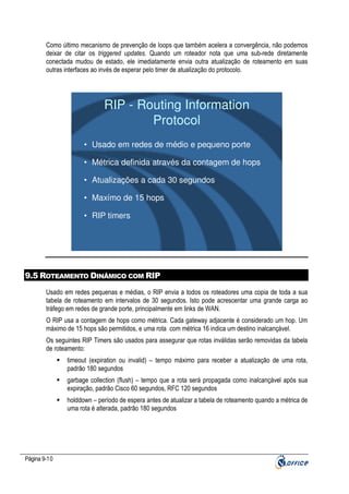 Como último mecanismo de prevenção de loops que também acelera a convergência, não podemos
deixar de citar os triggered updates. Quando um roteador nota que uma sub-rede diretamente
conectada mudou de estado, ele imediatamente envia outra atualização de roteamento em suas
outras interfaces ao invés de esperar pelo timer de atualização do protocolo.

RIP - Routing Information
Protocol
• Usado em redes de médio e pequeno porte
• Métrica definida através da contagem de hops
• Atualizações a cada 30 segundos
• Maxímo de 15 hops
• RIP timers

9.5 ROTEAMENTO DINÂMICO COM RIP
Usado em redes pequenas e médias, o RIP envia a todos os roteadores uma copia de toda a sua
tabela de roteamento em intervalos de 30 segundos. Isto pode acrescentar uma grande carga ao
tráfego em redes de grande porte, principalmente em links de WAN.
O RIP usa a contagem de hops como métrica. Cada gateway adjacente é considerado um hop. Um
máximo de 15 hops são permitidos, e uma rota com métrica 16 indica um destino inalcançável.
Os seguintes RIP Timers são usados para assegurar que rotas inválidas serão removidas da tabela
de roteamento:
timeout (expiration ou invalid) – tempo máximo para receber a atualização de uma rota,
padrão 180 segundos
garbage collection (flush) – tempo que a rota será propagada como inalcançável após sua
expiração, padrão Cisco 60 segundos, RFC 120 segundos
holddown – período de espera antes de atualizar a tabela de roteamento quando a métrica de
uma rota é alterada, padrão 180 segundos

Página 9-10

 