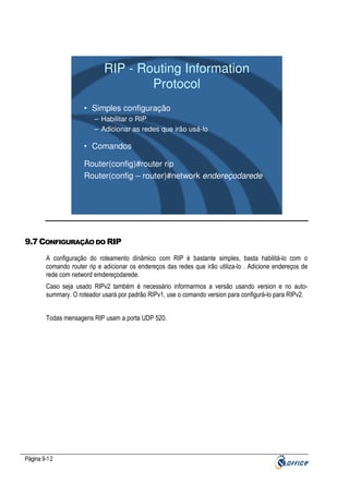 RIP - Routing Information
Protocol
• Simples configuração
– Habilitar o RIP
– Adicionar as redes que irão usá-lo

• Comandos
Router(config)#router rip
Router(config – router)#network endereçodarede

9.7 CONFIGURAÇÃO DO RIP
A configuração do roteamento dinâmico com RIP é bastante simples, basta habilitá-lo com o
comando router rip e adicionar os endereços das redes que irão utiliza-lo . Adicione endereços de
rede com netword emdereçodarede.
Caso seja usado RIPv2 também é necessário informarmos a versão usando version e no autosummary. O roteador usará por padrão RIPv1, use o comando version para configurá-lo para RIPv2.
Todas mensagens RIP usam a porta UDP 520.

Página 9-12

 