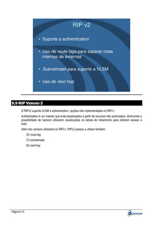 RIP v2
• Suporte a authentication
• Uso de route tags para separar rotas
internas de externas
• Subnetmask para suporte a VLSM
• Uso do next hop

9.9 RIP VERSÃO 2
O RIPv2 suporta VLSM e authentication, opções não implementadas no RIPv1.
Authentication é um metodo que evita atualizações a partir de recursos não autorizados, diminuindo a
possibilidade de hackers utilizarem atualizações na tabela de roteamento para obterem acesso a
rede.
Além dos campos utilizados no RIPv1, RIPv2 passou a utilizar também:
(5) route tag
(7) subnetmask
(8) next hop

Página 9-14

 