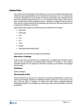 CAMADA FÍSICA
Essa camada trata da transmissão de bits através de um meio de comunicação. Basicamente essa
camada tem duas responsabilidades: enviar e receber bits em valores de 0´s ou 1´s. A camada física
se comunica diretamente com os vários tipos de meios de comunicação atuais. Diferentes tipos de
meio físico representam esses valores de 0´s ou 1´s de diferentes maneiras. Alguns utilizam tons de
áudio, enquanto outros utilizam transições de estado – alterações na voltagem de alto para baixo e
baixo para alto. Protocolos específicos são necessários para cada tipo de media para descrever como
os dados serão codificados no meio físico.
Segue algumas padronizações da camada física para as interfaces de comunicação:
EIA/TIA-232
EIA/TIA-449
V.24
V.35
X.21
G.703
EIA-530
High-Speed Serial Interface (HSSI)
Estão definidas na Camada Física as seguintes características:
Meio Físico e Topologia

O tipo do meio físico está associado com a topologia física. A topologia física representa o layout
físico de como os dispositivos de networking estão conectados. Por exemplo: o cabo coaxial é
tipicamente utilizado em uma topologia de barramento, enquanto que par trançado numa topologia
física de estrela.
Sinalização

Digital ou Analógica
Sincronização de Bits

Pode ser Assíncrona ou Síncrona. Com assíncrona, os clocks são independentes e na síncrona, os
clocks são sincronizados. Baseband ou Broadband: Baseband implica em um único canal no meio
físico. Pode ser digital ou analógico. As maiorias das redes utilizam sinalização Baseband.
Sinalização Broadband é uma sinalização com vários canais. Cada canal está definido por uma faixa
de freqüência.

P ágina 1-19

 