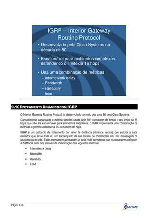 IGRP – Interior Gateway
Routing Protocol
• Desenvolvido pela Cisco Systems na
década de 80
• Escalonável para ambientes complexos,
estendendo o limite de 16 hops
• Usa uma combinação de métricas
– internetwork delay
– Bandwidth
– Reliability
– load

9.10 ROTEAMENTO DINÂMICO COM IGRP
O Interior Gateway Routing Protocol foi desenvolvido no meio dos anos 80 pela Cisco Systems.
Considerando inadequada a métrica simples usada pelo RIP (contagem de hops) e seu limite de 16
hops que não era escalonável para ambientes complexos, o IGRP implementa uma combinação de
métricas e permite estender a 255 o número de hops.
IGRP é um protocolo de roteamento por vetor de distância (distance vector), que solicita a cada
roteador que envie toda ou um subconjunto da sua tabela de roteamento em uma mensagem de
atualização de rota. Estas mensagens propagam-se pela rede permitindo que os roteadores calculem
a distância entre nós através da combinação das seguintes métricas:
Internetwork delay
Bandwidth
Reliability
Load

Página 9-16

 