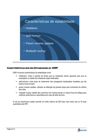Características de estabilidade
• Holddown
• Split-horizon
• Poison reverse updates
• Multipath routing

CARACTERÍSTICAS QUE DÃO ESTABILIDADE AO IGRP
IGRP incorpora características de estabilidade como:
holddowns: indica o período de tempo que os roteadores devem aguardar para que as
auterações no estado dos roteadores sejam efetivadas;
split-horizons: evita loops de roteamento não propagando atualizações recebidas que ele
próprio havia enviado;
poison reverse updates: utilizado na detecção de grandes loops pelo incremento da métrica
das rotas;
multipath routing: habilita dois caminhos com mesma banda no mesmo fluxo de tráfego para
melhorar performance e redundância em caso de falha de linha.
O uso do autonomous system permite um limite máximo de 255 hops, bem maior que os 16 hops
suportados pelo RIP.

Página 9-18

 