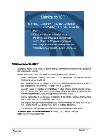 Métrica do IGRP
MetricaIGRP= (k1*bw)+((k2*bw)/(256-load))
+(k3*delay)*(k5/(reliability+k4))
• Onde:
– K1-k5: constantes administrativas
– bw: reflete a banda atual da interface
– delay: atraso de todos os segmentos
– load: carga da interface correspondente
– reliability: disponibilidade deste segmento

MÉTRICA USADA PELO IGRP
A complexa métrica usada pelo IGRP permite distinguir caminhos fisicamente diferentes que para o
RIP pareceriam os mesmos.
Quando decidindo por rotas, IGRP leva em considereção as seguintes métricas:
metrics (administrative distance): valor entre 1 e 255 configurado pelo administrador para
influenciar na seleção de uma rota
delay: velocidade medida em unidades de 10 microsegundos. Representa a soma do atraso em
todos os segmentos. Para ethernet a 10 Mbps o delay é 100, ou 1ms.
bandwidth: valores de velocidade entre 1200 bps e 10 Gbps, refletindo a banda atual da interface.
BW= 107 / Bwmin, onde Bwmin é expresso em Kbps e refere-se a configuração da interface feita
pelo comando bandwidth. O valor padrão para interfaces seriais é 1544.
reliability: representada a disponibilidade do segmento desta interface, calculado dinamicamente
com um inteiro entre 1 e 255, onde 255 é o valor ótimo.
load: carga da interface correspondente calculada dinamicamente com um inteiro entre 1 e 255,
onde 1 é carga mínima e 255 corresponde a 100% de utilização da interface.
k1-k5: constantes administrativas que definem um determinado peso em cada métrica.
A fórmula para o cálculo da métrica é: MetricaIGRP= (k1*bw)+((k2*bw)/(256-

load))+(k3*delay)*(k5/(reliability+k4))

P ágina 9-19

 
