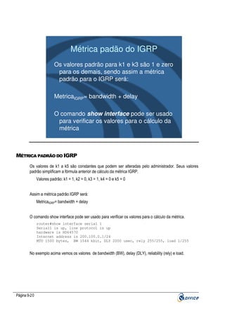 Métrica padão do IGRP
Os valores padrão para k1 e k3 são 1 e zero
para os demais, sendo assim a métrica
padrão para o IGRP será:
MetricaIGRP= bandwidth + delay
O comando show interface pode ser usado
para verificar os valores para o cálculo da
métrica

MÉTRICA PADRÃO DO IGRP
Os valores de k1 a k5 são constantes que podem ser alteradas pelo administrador. Seus valores
padrão simplificam a fórmula anterior de cálculo da métrica IGRP.
Valores padrão: k1 = 1, k2 = 0, k3 = 1, k4 = 0 e k5 = 0
Assim a métrica padrão IGRP será:
MetricaIGRP= bandwidth + delay
O comando show interface pode ser usado para verificar os valores para o cálculo da métrica.
router#show interface serial 1
Serial1 is up, line protocol is up
hardware is HD64570
Internet address is 200.100.0.1/24
MTU 1500 bytes, BW 1544 kbit, DLY 2000 usec, rely 255/255, load 1/255

No exemplo acima vemos os valores de bandwidth (BW), delay (DLY), reliability (rely) e load.

Página 9-20

 
