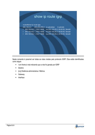 show ip route igrp
router#show ip route igrp
200.100.0.0
255.255.255.0
I 200.100.50.0 [100/11828]
I 200.100.40.0 [100/11828]
I 200.100.30.0 [100/11828]

is subnetted,
4 subnets
via 200.100.20.2, 00:00:55, Serial0
via 200.100.20.2, 00:00:55, Serial0
via 200.100.20.2, 00:00:55, Serial0

Neste comando é possível ver todas as rotas criadas pelo protocolo IGRP. Elas estão identificadas
como segue:
I em frente à rota indicando que a rota foi gerada por IGRP
Destino
[x/y] Distância administrativa / Métrica
Gateway
Interface

Página 9-24

 