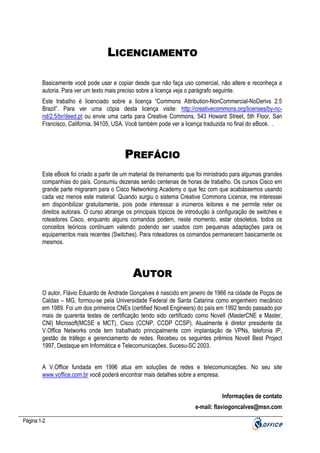 LICENCIAMENTO
Basicamente você pode usar e copiar desde que não faça uso comercial, não altere e reconheça a
autoria. Para ver um texto mais preciso sobre a licença veja o parágrafo seguinte.
Este trabalho é licenciado sobre a licença “Commons Attribution-NonCommercial-NoDerivs 2.5
Brazil”. Para ver uma cópia desta licença visite: http://creativecommons.org/licenses/by-ncnd/2.5/br/deed.pt ou envie uma carta para Creative Commons, 543 Howard Street, 5th Floor, San
Francisco, California, 94105, USA. Você também pode ver a licença traduzida no final do eBook. .

PREFÁCIO
Este eBook foi criado a partir de um material de treinamento que foi ministrado para algumas grandes
companhias do país. Consumiu dezenas senão centenas de horas de trabalho. Os cursos Cisco em
grande parte migraram para o Cisco Networking Academy o que fez com que acabássemos usando
cada vez menos este material. Quando surgiu o sistema Creative Commons Licence, me interessei
em disponibilizar gratuitamente, pois pode interessar a inúmeros leitores e me permite reter os
direitos autorais. O curso abrange os principais tópicos de introdução à configuração de switches e
roteadores Cisco, enquanto alguns comandos podem, neste momento, estar obsoletos, todos os
conceitos teóricos continuam valendo podendo ser usados com pequenas adaptações para os
equipamentos mais recentes (Switches). Para roteadores os comandos permanecem basicamente os
mesmos.

AUTOR
O autor, Flávio Eduardo de Andrade Gonçalves é nascido em janeiro de 1966 na cidade de Poços de
Caldas – MG, formou-se pela Universidade Federal de Santa Catarina como engenheiro mecânico
em 1989. Foi um dos primeiros CNEs (certified Novell Engineers) do país em 1992 tendo passado por
mais de quarenta testes de certificação tendo sido certificado como Novell (MasterCNE e Master,
CNI) Microsoft(MCSE e MCT), Cisco (CCNP, CCDP CCSP). Atualmente é diretor presidente da
V.Office Networks onde tem trabalhado principalmente com implantação de VPNs, telefonia IP,
gestão de tráfego e gerenciamento de redes. Recebeu os seguintes prêmios Novell Best Project
1997, Destaque em Informática e Telecomunicações, Sucesu-SC 2003.
A V.Office fundada em 1996 atua em soluções de redes e telecomunicações. No seu site
www.voffice.com.br você poderá encontrar mais detalhes sobre a empresa.
Informações de contato
e-mail: flaviogoncalves@msn.com
Página 1-2

 
