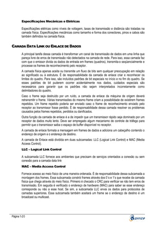 Especificações Mecânicas e Elétricas

Especificações elétricas como níveis de voltagem, taxas de transmissão e distância são tratadas na
camada física. Especificações mecânicas como tamanho e forma dos conectores, pinos e cabos são
também definidos na camada física.

CAMADA DATA LINK OU ENLACE DE DADOS
A principal tarefa dessa camada é transformar um canal de transmissão de dados em uma linha que
pareça livre de erros de transmissão não detectados na camada de rede. Para isso, essa camada faz
com que o emissor divida os dados de entrada em frames (quadros), transmita-o seqüencialmente e
processe os frames de reconhecimento pelo receptor.
A camada física apenas aceita ou transmite um fluxo de bits sem qualquer preocupação em relação
ao significado ou à estrutura. É de responsabilidade da camada de enlace criar e reconhecer os
limites do quadro. Para isso, são incluídos padrões de bit especiais no início e no fim do quadro. Se
esses padrões de bit puderem ocorrer acidentalmente nos dados, cuidados especiais são
necessários para garantir que os padrões não sejam interpretados incorretamente como
delimitadores do quadro.
Caso o frame seja destruído por um ruído, a camada de enlace da máquina de origem deverá
retransmitir o frame. Várias transmissões do mesmo frame criam a possibilidade de existirem frames
repetidos. Um frame repetido poderia ser enviado caso o frame de reconhecimento enviado pelo
receptor ao transmissor fosse perdido. È de responsabilidade dessa camada resolver os problemas
causados pelos frames repetidos, perdidos ou danificados.
Outra função da camada de enlace é a de impedir que um transmissor rápido seja dominado por um
receptor de dados muito lento. Deve ser empregado algum mecanismo de controle de tráfego para
permitir que o transmissor saiba o espaço de buffer disponível no receptor.
A camada de enlace formata a mensagem em frames de dados e adiciona um cabeçalho contendo o
endereço de origem e o endereço de destino.
A camada de Enlace está dividida em duas subcamadas: LLC (Logical Link Control) e MAC (Media
Access Control).
LLC – Logical Link Control

A subcamada LLC fornece aos ambientes que precisam de serviços orientados a conexão ou sem
conexão para a camada data link
MAC – Media Access Control

Fornece acesso ao meio físico de uma maneira ordenada. É de responsabilidade dessa subcamada a
montagem dos frames. Essa subcamada constrói frames através dos 0´s e 1’s que recebe da camada
física que chega através do meio físico. Primeiro é checado o CRC para verificar se não tem erros de
transmissão. Em seguida é verificado o endereço de hardware (MAC) para saber se esse endereço
corresponde ou não a esse host. Se sim, a subcamada LLC envia os dados para protocolos de
camadas superiores. Essa subcamada também aceitará um frame se o endereço de destino é um
broadcast ou multicast.

Página 1-20

 