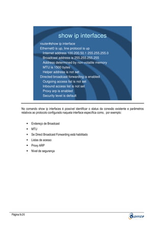 show ip interfaces
router#show ip interface
Ethernet0 is up, line protocol is up
Internet address 100.200.50.1 255.255.255.0
Broadcast address is 255.255.255.255
Address determined by non-volatile memory
MTU is 1500 bytes
Helper address is not set
Directed broadcast forwarding is enabled
Outgoing access list is not set
Inbound access list is not set
Proxy arp is enabled
Security level is default

No comando show ip interfaces é possível identificar o status da conexão existente e parâmetros
relativos ao protocolo configurado naquela interface específica como, por exemplo:
Endereço de Broadcast
MTU
Se Direct Broadcast Forwarding está habilitado
Listas de acesso
Proxy ARP
Nível de segurança

Página 9-26

 