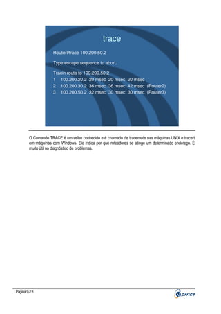trace
Router#trace 100.200.50.2
Type escape sequence to abort.
Tracin route to 100.200.50.2
1 100.200.20.2 20 msec 20 msec 20 msec
2 100.200.30.2 36 msec 36 msec 42 msec (Router2)
3 100.200.50.2 32 msec 30 msec 30 msec (Router3)

O Comando TRACE é um velho conhecido e é chamado de traceroute nas máquinas UNIX e tracert
em máquinas com Windows. Ele indica por que roteadores se atinge um determinado endereço. É
muito útil no diagnóstico de problemas.

Página 9-28

 