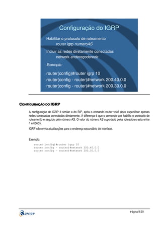 Configuração do IGRP
Habilitar o protocolo de roteamento
router igrp numeroAS
Incluir as redes diretamente conectadas
network endereçoderede
Exemplo:

router(config)#router igrp 10
router(config - router)#network 200.40.0.0
router(config - router)#network 200.30.0.0

CONFIGURAÇÃO DO IGRP
A configuração do IGRP é similar a do RIP, após o comando router você deve especificar apenas
redes conectadas conectadas diretamente. A diferença é que o comando que habilita o protocolo de
roteamento é seguido pelo número AS. O valor do número AS suportado pelos roteadores esta entre
1 e 65655.
IGRP não envia atualizações para o endereço secundário de interface.
Exemplo:
router(config)#router igrp 10
router(config - router)#network 200.40.0.0
router(config - router)#network 200.30.0.0

P ágina 9-29

 