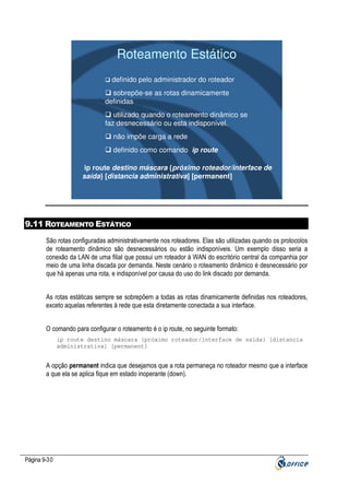 Roteamento Estático
definido pelo administrador do roteador
sobrepõe-se as rotas dinamicamente
definidas
utilizado quando o roteamento dinâmico se
faz desnecessário ou esta indisponível.
não impõe carga a rede
definido como comando ip route

ip route destino máscara {próximo roteador/interface de
saída} [distancia administrativa] [permanent]

9.11 ROTEAMENTO ESTÁTICO
São rotas configuradas administrativamente nos roteadores. Elas são utilizadas quando os protocolos
de roteamento dinâmico são desnecessários ou estão indisponíveis. Um exemplo disso seria a
conexão da LAN de uma filial que possui um roteador à WAN do escritório central da companhia por
meio de uma linha discada por demanda. Neste cenário o roteamento dinâmico é desnecessário por
que há apenas uma rota, e indisponível por causa do uso do link discado por demanda.
As rotas estáticas sempre se sobrepõem a todas as rotas dinamicamente definidas nos roteadores,
exceto aquelas referentes à rede que esta diretamente conectada a sua interface.
O comando para configurar o roteamento é o ip route, no seguinte formato:
ip route destino máscara {próximo roteador/interface de saída} [distancia
administrativa] [permanent]

A opção permanent indica que desejamos que a rota permaneça no roteador mesmo que a interface
a que ela se aplica fique em estado inoperante (down).

Página 9-30

 
