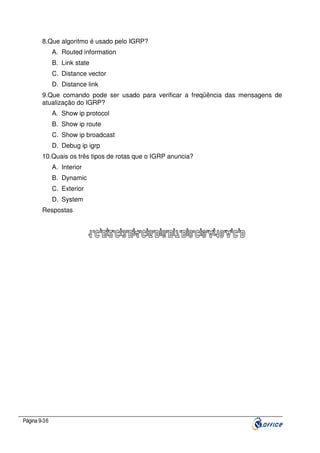 8.Que algoritmo é usado pelo IGRP?
A. Routed information
B. Link state
C. Distance vector
D. Distance link
9.Que comando pode ser usado para verificar a freqüência das mensagens de
atualização do IGRP?
A. Show ip protocol
B. Show ip route
C. Show ip broadcast
D. Debug ip igrp
10.Quais os três tipos de rotas que o IGRP anuncia?
A. Interior
B. Dynamic
C. Exterior
D. System
Respostas

Página 9-36

 