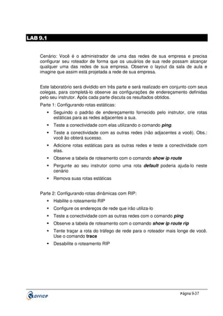 LAB 9.1
Cenário: Você é o administrador de uma das redes de sua empresa e precisa
configurar seu roteador de forma que os usuários de sua rede possam alcançar
qualquer uma das redes de sua empresa. Observe o layout da sala de aula e
imagine que assim está projetada a rede de sua empresa.
Este laboratório será dividido em três parte e será realizado em conjunto com seus
colegas, para completá-lo observe as configurações de endereçamento definidas
pelo seu instrutor. Após cada parte discuta os resultados obtidos.
Parte 1: Configurando rotas estáticas:
Seguindo o padrão de endereçamento fornecido pelo instrutor, crie rotas
estáticas para as redes adjacentes a sua.
Teste a conectividade com elas utilizando o comando ping.
Teste a conectividade com as outras redes (não adjacentes a você). Obs.:
você ão obterá sucesso.
Adicione rotas estáticas para as outras redes e teste a conectividade com
elas.
Observe a tabela de roteamento com o comando show ip route
Pergunte ao seu instrutor como uma rota default poderia ajuda-lo neste
cenário
Remova suas rotas estáticas
Parte 2: Configurando rotas dinâmicas com RIP:
Habilite o roteamento RIP
Configure os endereços de rede que irão utiliza-lo
Teste a conectividade com as outras redes com o comando ping
Observe a tabela de roteamento com o comando show ip route rip
Tente traçar a rota do tráfego de rede para o roteador mais longe de você.
Use o comando trace
Desabilite o roteamento RIP

P ágina 9-37

 