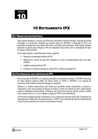 Capítulo

10
22
10 ROTEAMENTO IPX
10.1 OBJETIVOS DO CAPÍTULO
Este capítulo descreve o conjunto de protocolos Internetwork Packet Exchange / Sequenced Packet
Exchange e os protocolos auxiliares que operam dentro do IPX/SPX. A Operação do IPX e os
protocolos de roteamento que roteiam IPX sobre uma WAN serão explicados. Este capítulo também
descreve os passos para configurar o IPX em roteadores Cisco assim como a implantação de listas
de acesso e filtros de SAP.
Ao fim deste capítulo, você estará apto à fazer o seguinte:
Descrever as operações básicas do IPX
Determinar o número de rede IPX necessário e o tipo de encapsulamento para uma dada
interface.
Habilitar o protocolo Novell IPX
Configurar e monitorar as listas de acesso IPX e os filtros de tráfego IPX

10.2 INTRODUÇÃO AOS PROTOCOLOS IPX
IPX é uma parte do IPX/SPX, um conjunto proprietário de protocolos da Novell. O IPX/SPX é derivado
do Xerox Network Systems (XNS). De forma similar ao TCP/IP, o IPX/SPX é um conjunto de
protocolos onde múltiplos protocolos interagem e coexistem.
Netware é o sistema desenvolvido pela Novell que possibilita acesso transparente à arquivos e
impressoras, bem como serviços de bancos de dados e e-mail aos clientes da rede. Cada estação
recebe a instalação do Novell Client. O Netware usa o IPX como protocolo padrão, embora versões
mais recentes como a 5.1 e a 6.0 utilizem o protocolo TCP/IP como preferencial.
O IPX ainda é bastante popular no mercado e é um excepcional protocolo para LANs. Entretanto sua
adaptação para WANs não é tão eficiente como o TCP/IP. Com o advento da Internet a própria Novell
vem aos poucos deixando de investir no seu desenvolvimento.

P ágina 10-1

 