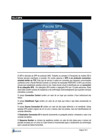 10.4 SPX

Pacote SPX

O SPX é derivado do SPP do protocolo XNS. Trabalha na camada 4 (Transporte) do modelo OSI e
fornece serviços orientados a conexão. Em outras palavras o SPX é um protocolo connectionoriented similar ao TCP. Este tipo de serviço é usado em conexões que requerem comunicações
confiáveis como o Novell Remote Console e o servidor de impressão PSERVER. O SPX usa circuitos
virtuais para estabelecer sessões entre os nós. Cada circuito virtual é identificado por um connection
ID no cabeçalho SPX. Um cabeçalho SPX contém o cabeçalho IPX com 12 bytes adicionais. Estes
doze bytes contém campos de seqüência e de confirmação (Acknowledgment) que suportam serviços
orientados a conexão.
O campo Connection Control contém um valor de um byte que controla o fluxo bidirecional dos
dados.
O campo DataStream Type contém um valor de um byte que indica o tipo dado armazenado no
pacote.
O campo Source Connection ID contém um valor de dois bytes definindo o nó remetente. Várias
sessões SPX podem originar de um nó com o mesmo valor de sockets, mas com identificadores de
conexão diferentes.
O Destination Connection ID foi descrito brevemente no parágrafo anterior, entretanto o valor é da
conexão de destino.
O Sequence Number ou número de seqüência contém um valor de dois bytes para o número de
pacotes enviados por um único nó. Este número é incrementado após o recebimento da confirmação
para o pacote de dados transmitido.
P ágina 10-3

 