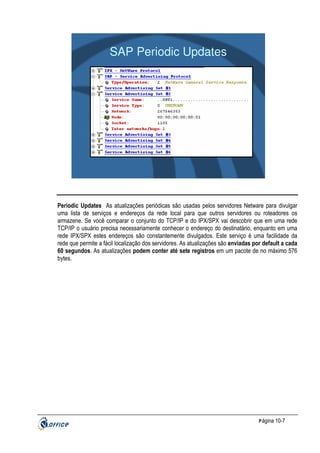 SAP Periodic Updates

Periodic Updates As atualizações periódicas são usadas pelos servidores Netware para divulgar
uma lista de serviços e endereços da rede local para que outros servidores ou roteadores os
armazene. Se você comparar o conjunto do TCP/IP e do IPX/SPX vai descobrir que em uma rede
TCP/IP o usuário precisa necessariamente conhecer o endereço do destinatário, enquanto em uma
rede IPX/SPX estes endereços são constantemente divulgados. Este serviço é uma facilidade da
rede que permite a fácil localização dos servidores. As atualizações são enviadas por default a cada
60 segundos. As atualizações podem conter até sete registros em um pacote de no máximo 576
bytes.

P ágina 10-7

 