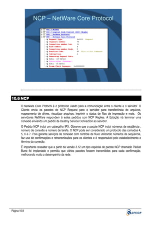 NCP – NetWare Core Protocol

10.6 NCP
O Netware Core Protocol é o protocolo usado para a comunicação entre o cliente e o servidor. O
Cliente envia os pacotes de NCP Request para o servidor para transferência de arquivos,
mapeamento de drives, visualizar arquivos, imprimir o status de filas de impressão e mais. Os
servidores NetWare respondem à estes pedidos com NCP Replies. A Estação irá terminar uma
conexão enviando um pedido de Destroy Service Connection ao servidor.
O Pedido NCP inclui um cabeçalho IPX. Observe que o pacote NCP inclui números de seqüência ,
número de conexão e número de tarefa. O NCP pode ser considerado um protocolo das camadas 4,
5, 6 e 7. Pois garante serviços de conexão com controle de fluxo utilizando números de seqüência,
faz uso de confirmações e retransmissões para os clientes e é responsável pelo estabelecimento e
término da conexão.
Ë importante ressaltar que a partir da versão 3.12 um tipo especial de pacote NCP chamado Packet
Burst foi implantado e permitiu que vários pacotes fossem transmitidos para cada confirmação,
melhorando muito o desempenho da rede.

Página 10-8

 