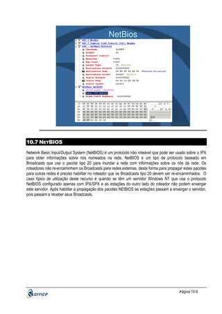 NetBios

10.7 NETBIOS
Network Basic Input/Output System (NetBIOS) é um protocolo não roteável que pode ser usado sobre o IPX
para obter informações sobre nós nomeados na rede. NetBIOS é um tipo de protocolo baseado em
Broadcasts que usa o pacote tipo 20 para inundar a rede com informações sobre os nós da rede. Os
roteadores não re-encaminham os Broadcasts para redes externas, desta forma para propagar estes pacotes
para outras redes é preciso habilitar no roteador que os Broadcasts tipo 20 devem ser re-encaminhados. O
caso típico de utilização deste recurso é quando se têm um servidor Windows NT que usa o protocolo
NetBIOS configurado apenas com IPX/SPX e as estações do outro lado do roteador não podem enxergar
este servidor. Após habilitar a propagação dos pacotes NEtBIOS as estações passam a enxergar o servidor,
pois passam a receber seus Broadcasts.

P ágina 10-9

 