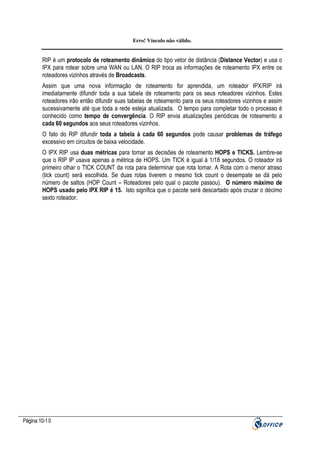 Erro! Vínculo não válido.

RIP é um protocolo de roteamento dinâmico do tipo vetor de distância (Distance Vector) e usa o
IPX para rotear sobre uma WAN ou LAN. O RIP troca as informações de roteamento IPX entre os
roteadores vizinhos através de Broadcasts.
Assim que uma nova informação de roteamento for aprendida, um roteador IPX/RIP irá
imediatamente difundir toda a sua tabela de roteamento para os seus roteadores vizinhos. Estes
roteadores irão então difundir suas tabelas de roteamento para os seus roteadores vizinhos e assim
sucessivamente até que toda a rede esteja atualizada. O tempo para completar todo o processo é
conhecido como tempo de convergência. O RIP envia atualizações periódicas de roteamento a
cada 60 segundos aos seus roteadores vizinhos.
O fato do RIP difundir toda a tabela à cada 60 segundos pode causar problemas de tráfego
excessivo em circuitos de baixa velocidade.
O IPX RIP usa duas métricas para tomar as decisões de roteamento HOPS e TICKS. Lembre-se
que o RIP IP usava apenas a métrica de HOPS. Um TICK é igual à 1/18 segundos. O roteador irá
primeiro olhar o TICK COUNT da rota para determinar que rota tomar. A Rota com o menor atraso
(tick count) será escolhida. Se duas rotas tiverem o mesmo tick count o desempate se dá pelo
número de saltos (HOP Count – Roteadores pelo qual o pacote passou). O número máximo de
HOPS usado pelo IPX RIP é 15. Isto significa que o pacote será descartado após cruzar o décimo
sexto roteador.

Página 10-10

 