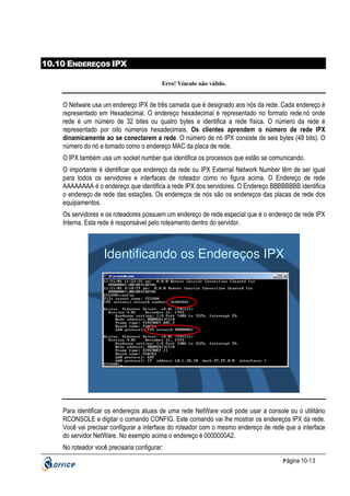 10.10 ENDEREÇOS IPX
Erro! Vínculo não válido.

O Netware usa um endereço IPX de três camada que é designado aos nós da rede. Cada endereço é
representado em Hexadecimal. O endereço hexadecimal é representado no formato rede.nó onde
rede é um número de 32 bites ou quatro bytes e identifica a rede física. O número da rede é
representado por oito números hexadecimais. Os clientes aprendem o número de rede IPX
dinamicamente ao se conectarem a rede. O número de nó IPX consiste de seis bytes (48 bits). O
número do nó e tomado como o endereço MAC da placa de rede.
O IPX também usa um socket number que identifica os processos que estão se comunicando.
O importante é identificar que endereço da rede ou IPX External Network Number têm de ser igual
para todos os servidores e interfaces de roteador como no figura acima. O Endereço de rede
AAAAAAAA é o endereço que identifica a rede IPX dos servidores. O Endereço BBBBBBBB identifica
o endereço de rede das estações. Os endereços de nós são os endereços das placas de rede dos
equipamentos.
Os servidores e os roteadores possuem um endereço de rede especial que é o endereço de rede IPX
Interna. Esta rede é responsável pelo roteamento dentro do servidor.

Identificando os Endereços IPX

Para identificar os endereços atuais de uma rede NetWare você pode usar a console ou o utilitário
RCONSOLE e digitar o comando CONFIG. Este comando vai lhe mostrar os endereços IPX da rede.
Você vai precisar configurar a interface do roteador com o mesmo endereço de rede que a interface
do servidor NetWare. No exemplo acima o endereço é 0000000A2.
No roteador você precisaria configurar:
P ágina 10-13

 