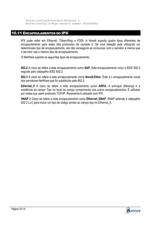 Router(config)#Interface Ethernet 0
Router(config-if)#ipx network number 00000000A2

10.11 ENCAPSULAMENTOS DO IPX
IPX pode rodar em Ethernet, Token-Ring e FDDI. A Novell suporta quatro tipos diferentes de
encapsulamento para estes três protocolos da camada 2. Se uma estação está utilizando um
determinado tipo de encapsulamento, ela não conseguirá se comunicar com o servidor a menos que
o servidor use o mesmo tipo de encapsulamento.
O NetWare suporte os seguintes tipos de encapsulamento:
802.2 A cisco se refere a este encapsulamento como SAP. Este encapsulamento inclui o IEEE 802.3
seguido pelo cabeçalho IEEE 802.2.
802.3 A cisco se refere a este encapsulamento como Novell-Ether. Este é o encapsulamento inicial
dos servidores NetWare que foi substituído pelo 802.2.
Ethernet_II A cisco se refere a este encapsulamento como ARPA. A principal diferença é a
existência do campo Tipo no local do campo comprimento nos outros encapsulamentos. É utilizado
por redes que usam protocolo TCP/IP. Raramente é utilizado com IPX.
SNAP A Cisco se refere a este encapsulamento como Ethernet_SNAP. SNAP extende o cabeçalho
802.2 LLC para incluir um tipo de código similar ao campo tipo no Ethernet_II.

Página 10-14

 