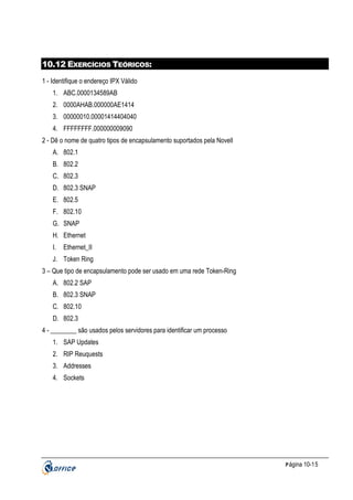 10.12 EXERCÍCIOS TEÓRICOS:
1 - Identifique o endereço IPX Válido
1. ABC.0000134589AB
2. 0000AHAB.000000AE1414
3. 00000010.00001414404040
4. FFFFFFFF.000000009090
2 - Dê o nome de quatro tipos de encapsulamento suportados pela Novell
A. 802.1
B. 802.2
C. 802.3
D. 802.3 SNAP
E. 802.5
F. 802.10
G. SNAP
H. Ethernet
I.

Ethernet_II

J. Token Ring
3 – Que tipo de encapsulamento pode ser usado em uma rede Token-Ring
A. 802.2 SAP
B. 802.3 SNAP
C. 802.10
D. 802.3
4 - ________ são usados pelos servidores para identificar um processo
1. SAP Updates
2. RIP Reuquests
3. Addresses
4. Sockets

P ágina 10-15

 