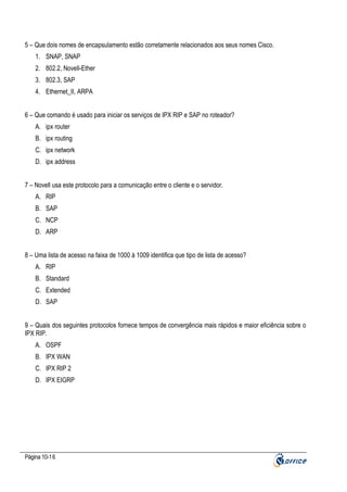 5 – Que dois nomes de encapsulamento estão corretamente relacionados aos seus nomes Cisco.
1. SNAP, SNAP
2. 802.2, Novell-Ether
3. 802.3, SAP
4. Ethernet_II, ARPA
6 – Que comando é usado para iniciar os serviços de IPX RIP e SAP no roteador?
A. ipx router
B. ipx routing
C. ipx network
D. ipx address
7 – Novell usa este protocolo para a comunicação entre o cliente e o servidor.
A. RIP
B. SAP
C. NCP
D. ARP
8 – Uma lista de acesso na faixa de 1000 à 1009 identifica que tipo de lista de acesso?
A. RIP
B. Standard
C. Extended
D. SAP
9 – Quais dos seguintes protocolos fornece tempos de convergência mais rápidos e maior eficiência sobre o
IPX RIP.
A. OSPF
B. IPX WAN
C. IPX RIP 2
D. IPX EIGRP

Página 10-16

 