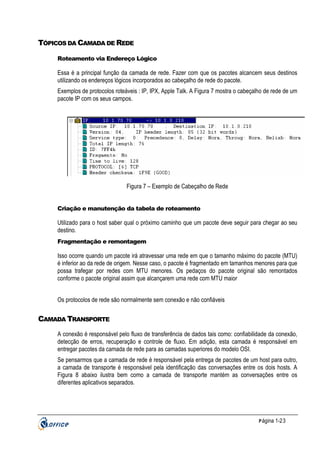 TÓPICOS DA CAMADA DE REDE
Roteamento via Endereço Lógico

Essa é a principal função da camada de rede. Fazer com que os pacotes alcancem seus destinos
utilizando os endereços lógicos incorporados ao cabeçalho de rede do pacote.
Exemplos de protocolos roteáveis : IP, IPX, Apple Talk. A Figura 7 mostra o cabeçalho de rede de um
pacote IP com os seus campos.

Figura 7 – Exemplo de Cabeçalho de Rede

Criação e manutenção da tabela de roteamento

Utilizado para o host saber qual o próximo caminho que um pacote deve seguir para chegar ao seu
destino.
Fragmentação e remontagem

Isso ocorre quando um pacote irá atravessar uma rede em que o tamanho máximo do pacote (MTU)
é inferior ao da rede de origem. Nesse caso, o pacote é fragmentado em tamanhos menores para que
possa trafegar por redes com MTU menores. Os pedaços do pacote original são remontados
conforme o pacote original assim que alcançarem uma rede com MTU maior
Os protocolos de rede são normalmente sem conexão e não confiáveis

CAMADA TRANSPORTE
A conexão é responsável pelo fluxo de transferência de dados tais como: confiabilidade da conexão,
detecção de erros, recuperação e controle de fluxo. Em adição, esta camada é responsável em
entregar pacotes da camada de rede para as camadas superiores do modelo OSI.
Se pensarmos que a camada de rede é responsável pela entrega de pacotes de um host para outro,
a camada de transporte é responsável pela identificação das conversações entre os dois hosts. A
Figura 8 abaixo ilustra bem como a camada de transporte mantém as conversações entre os
diferentes aplicativos separados.

P ágina 1-23

 