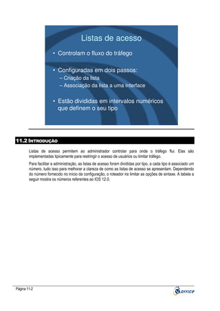 Listas de acesso
• Controlam o fluxo do tráfego
• Configuradas em dois passos:
– Criação da lista
– Associação da lista a uma interface

• Estão divididas em intervalos numéricos
que definem o seu tipo

11.2 INTRODUÇÃO
Listas de acesso permitem ao administrador controlar para onde o tráfego flui. Elas são
implementadas tipicamente para restringir o acesso de usuários ou limitar tráfego.
Para facilitar a administração, as listas de acesso foram divididas por tipo, a cada tipo é associado um
número, tudo isso para melhorar a clareza de como as listas de acesso se apresentam. Dependendo
do número fornecido no início da configuração, o roteador ira limitar as opções de sintaxe. A tabela a
seguir mostra os números referentes ao IOS 12.0.

Página 11-2

 