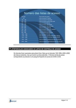 Número das listas de acesso
Intervalo

Tipo da lista de acesso

1 – 99

Lista de acesso IP padrão

100 – 199

Lista de acesso IP estendida

200 – 299

Lista de acesso protocol type-code

300 – 399

Lista de acesso DECnet

400 – 499

Lista de acesso XNS padrão

500 – 599

Lista de acesso XNS estendida

600 – 699

Lista de acesso apple talk

700 – 799

Lista de acesso 48-bit MAC address

800 – 899

Lista de acesso IPX padrão

900 – 999

Lista de acesso IPX estendida

1000 – 1099

Lista de acesso IPX SAP

1100 – 1199

Lista de acesso extended 48-bit MAC address

1200 – 1299

Lista de acesso IPX summary address (NLSP)

1300 – 1999

Lista de acesso IP padrão(extensão do intervalo)

2000 – 2699

Lista de acesso IP estendida(extensão do intervalo)

11.3 INTERVALOS ASSOCIADOS AS LISTAS DE CONTROLE DE ACESSO
Os intervalos foram associados pela própria Cisco. Note que os intervalos 1300-1999 e 2000 à 2699
são listas já existentes, mas que tiveram sua faixa estendida. O Número da lista de acesso
correspondente ao protocolo é uma pergunta freqüente em provas de CCNA e CCIE.

P ágina 11-3

 