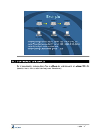 Exemplo
Roteador A

ADM

192.168.10.2

Roteador B

Vendas

192.168.20.2

Roteador C

Projetos

192.168.30.2

routerA(config)#access-list 11 permit 192.168.30.2 0.0.0.0
routerA(config)#access-list 11 permit 192.168.20.0 0.0.0.255
routerA(config)#interface ethernet0
routerA(config-if)#ip access-group 11 out

11.7 CONTINUAÇÃO DO EXEMPLO:
Se for especificado o endereço de um host, o wildcard não será necessário. Um wildcard 0.0.0.0 é
assumido caso o último octeto do endereço seja diferente de 0.

P ágina 11-7

 