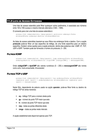 11.8 LISTA DE ACESSO EXTENDIDA
Uma lista de acesso estendida pode filtrar quaisquer outros parâmetros, é associada aos números
entre 100 e 199 e possui o mesmo intervalo alternativo (1300 – 1999).
O comando para criar uma lista de acesso estendida é:
access-list númerodalista {deny|permit} protocolo edereço-fonte
wildcardfonte endereço-destino wildcarddestino

As listas de acesso estendidas baseiam-se seus filtros nos endereços fonte e destino. Com a opção
protocolo pode-se filtrar um tipo específico de tráfego, de uma fonte específica para um destino
específico. Existem várias opções para a opção protocolo, dentre elas podemos citar: ICMP, IP, TCP,
UDP e IGRP. Também pode ser fornecido o número do protocolo, 0 – 255.

FILTROS ICMP
access-list númerodalist {deny|permit} icmp endereçofonte wildcardfonte
endereçodestino wildcarddestino [tipoICMP [códigoICMP]] | menssagemICMP]

Onde códigoICMP e tipoICMP são valores numéricos (0 – 255) e menssagemICMP são nomes
como echo, host-unreachable, ttl-exceeded.

FILTROS TCP E UDP
access-list númerodalist {deny|permit} tcp endereçofonte wildcardfonte
[operator port [port] ] endereçodestino wildcarddestino [operator port
[port] ] [established]

Neste filtro, dependendo da palavra usada na opção operator, pode-se filtrar fonte ou destino do
tráfego TCP de várias maneiras:
eq – tráfego TCP para o número desta porta
gp – número da porta TCP maior que esta
lt – número da porta TCP menor que esta
neq – todas as portas diferentes desta
range – todas as portas neste intervalo
A opção established está disponível apenas para TCP.

Página 11-8

 