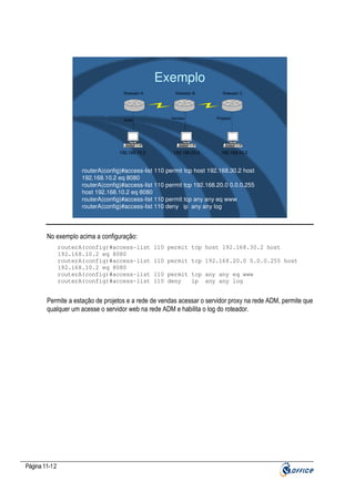 Exemplo
Roteador A

ADM

192.168.10.2

Roteador B

Vendas

192.168.20.2

Roteador C

Projetos

192.168.30.2

routerA(config)#access-list 110 permit tcp host 192.168.30.2 host
192.168.10.2 eq 8080
routerA(config)#access-list 110 permit tcp 192.168.20.0 0.0.0.255
host 192.168.10.2 eq 8080
routerA(config)#access-list 110 permit tcp any any eq www
routerA(config)#access-list 110 deny ip any any log

No exemplo acima a configuração:
routerA(config)#access-list
192.168.10.2 eq 8080
routerA(config)#access-list
192.168.10.2 eq 8080
routerA(config)#access-list
routerA(config)#access-list

110 permit tcp host 192.168.30.2 host
110 permit tcp 192.168.20.0 0.0.0.255 host
110 permit tcp any any eq www
110 deny
ip any any log

Permite a estação de projetos e a rede de vendas acessar o servidor proxy na rede ADM, permite que
qualquer um acesse o servidor web na rede ADM e habilita o log do roteador.

Página 11-12

 