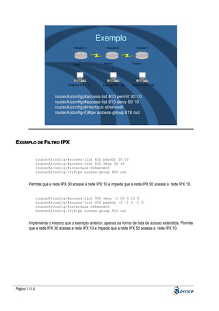 Exemplo
Roteador A

ADM

External IPX = 10

Roteador B

Vendas

External IPX = 30

Roteador C

Projetos

External IPX = 50

routerA(config)#access-list 810 permit 30.10
routerA(config)#access-list 810 deny 50 10
routerA(config)#interface ethernet0
routerA(config-if)#ipx access-group 810 out

EXEMPLO DE FILTRO IPX
routerA(config)#access-list 810 permit 30 10
routerA(config)#access-list 810 deny 50 10
routerA(config)#interface ethernet0
routerA(config-if)#ipx access-group 810 out

Permite que a rede IPX 30 acesse a rede IPX 10 e impede que a rede IPX 50 acesse a rede IPX 10.
routerA(config)#access-list 910 deny -1 50 0 10 0
routerA(config)#access-list 910 permit -1 -1 0 -1 0
routerA(config)#interface ethernet0
RouterA(config-if)#ipx access-group 910 out

Implementa o mesmo que o exemplo anterior, apenas na forma de lista de acesso estendida. Permite
que a rede IPX 30 acesse a rede IPX 10 e impede que a rede IPX 50 acesse a rede IPX 10.

Página 11-14

 