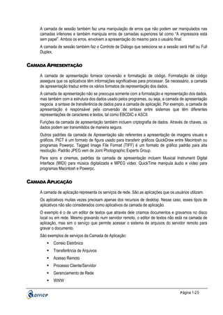 A camada de sessão também faz uma manipulação de erros que não podem ser manipulados nas
camadas inferiores e também manipula erros de camadas superiores tal como “A impressora está
sem papel”. Ambos os erros, envolvem a apresentação do mesmo para o usuário final.
A camada de sessão também faz o Controle de Diálogo que seleciona se a sessão será Half ou Full
Duplex.

CAMADA APRESENTAÇÃO
A camada de apresentação fornece conversão e formatação de código. Formatação de código
assegura que os aplicativos têm informações significativas para processar. Se necessário, a camada
de apresentação traduz entre os vários formatos de representação dos dados.
A camada de apresentação não se preocupa somente com a formatação e representação dos dados,
mas também com a estrutura dos dados usado pelos programas, ou seja, a camada de apresentação
negocia a sintaxe de transferência de dados para a camada de aplicação. Por exemplo, a camada de
apresentação é responsável pela conversão de sintaxe entre sistemas que têm diferentes
representações de caracteres e textos, tal como EBCDIC e ASCII.
Funções da camada de apresentação também incluem criptografia de dados. Através de chaves, os
dados podem ser transmitidos de maneira segura.
Outros padrões da camada de Apresentação são referentes a apresentação de imagens visuais e
gráficos. PICT é um formato de figura usado para transferir gráficos QuickDraw entre Macintosh ou
programas Powerpc. Tagged Image File Format (TIFF) é um formato de gráfico padrão para alta
resolução. Padrão JPEG vem de Joint Photographic Experts Group.
Para sons e cinemas, padrões da camada de apresentação incluem Musical Instrument Digital
Interface (MIDI) para música digitalizada e MPEG vídeo. QuickTime manipula áudio e vídeo para
programas Macintosh e Powerpc.

CAMADA APLICAÇÃO
A camada de aplicação representa os serviços de rede. São as aplicações que os usuários utilizam.
Os aplicativos muitas vezes precisam apenas dos recursos de desktop. Nesse caso, esses tipos de
aplicativos não são considerados como aplicativos da camada de aplicação.
O exemplo é o de um editor de textos que através dele criamos documentos e gravamos no disco
local ou em rede. Mesmo gravando num servidor remoto, o editor de textos não está na camada de
aplicação, mas sim o serviço que permite acessar o sistema de arquivos do servidor remoto para
gravar o documento.
São exemplos de serviços da Camada de Aplicação:
Correio Eletrônico
Transferência de Arquivos
Acesso Remoto
Processo Cliente/Servidor
Gerenciamento de Rede
WWW
P ágina 1-25

 