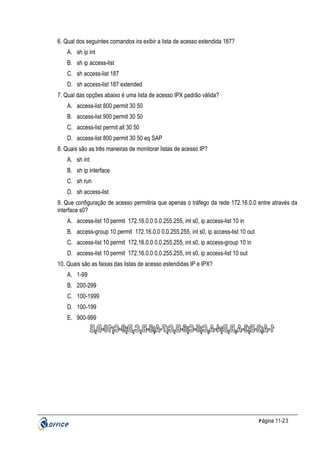 6. Qual dos seguintes comandos ira exibir a lista de acesso estendida 187?
A. sh ip int
B. sh ip access-list
C. sh access-list 187
D. sh access-list 187 extended
7. Qual das opções abaixo é uma lista de acesso IPX padrão válida?
A. access-list 800 permit 30 50
B. access-list 900 permit 30 50
C. access-list permit all 30 50
D. access-list 800 permit 30 50 eq SAP
8. Quais são as três maneiras de monitorar listas de acesso IP?
A. sh int
B. sh ip interface
C. sh run
D. sh access-list
9. Que configuração de acesso permitiria que apenas o tráfego da rede 172.16.0.0 entre através da
interface s0?
A. access-list 10 permit 172.16.0.0 0.0.255.255, int s0, ip access-list 10 in
B. access-group 10 permit 172.16.0.0 0.0.255.255, int s0, ip access-list 10 out
C. access-list 10 permit 172.16.0.0 0.0.255.255, int s0, ip access-group 10 in
D. access-list 10 permit 172.16.0.0 0.0.255.255, int s0, ip access-list 10 out
10. Quais são as faixas das listas de acesso estendidas IP e IPX?
A. 1-99
B. 200-299
C. 100-1999
D. 100-199
E. 900-999

P ágina 11-23

 