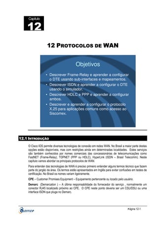 Capítulo

12
22
12 PROTOCOLOS DE WAN

Objetivos
• Descrever Frame-Relay e aprender a configurar
o DTE usando sub-interfaces e mapeamentos.
• Descrever ISDN e aprender a configurar o DTE
usando o simulador.
• Descrever HDLC e PPP e aprender a configurar
ambos.
• Descrever e aprender a configurar o protocolo
X.25 para aplicações comuns como acesso ao
Siscomex.

12.1 INTRODUÇÃO
O Cisco IOS permite diversas tecnologias de conexão em redes WAN. No Brasil a maior parte destas
opções estão disponíveis, mas com restrições ainda em determinadas localidades. Estes serviços
são também conhecidos por nomes comerciais das concessionárias de telecomunicações como
FastNET (Frame-Relay), TOPNET (PPP ou HDLC), HyperLink (ISDN – Brasil Telecomm). Neste
capítulo vamos abordar os principais protocolos de WAN.
Para entender das tecnologias de WAN é preciso primeiro entender alguns termos técnico que fazem
parte do jargão da área. Os termos estão apresentados em Inglês para evitar confusões em testes de
certificação. No Brasil os nomes variam ligeiramente.
CPE – Customer Promises Equipment – Equipamento pertencente ou locado pelo usuário.
Demarc (Demarcation ) – A última responsabilidade do fornecedor do serviço , normalmente um
conector RJ45 localizado próximo ao CPE. O CPE neste ponto deveria ser um CSU/DSU ou uma
interface ISDN que pluga no Demarc.

P ágina 12-1

 