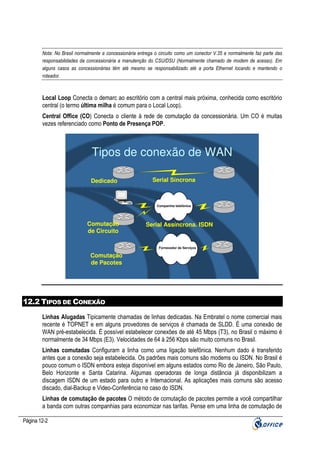 Nota: No Brasil normalmente a concessionária entrega o circuito como um conector V.35 e normalmente faz parte das
responsabilidades da concessionária a manutenção do CSU/DSU (Normalmente chamado de modem de acesso). Em
alguns casos as concessionárias têm até mesmo se responsabilizado até a porta Ethernet locando e mantendo o
roteador.

Local Loop Conecta o demarc ao escritório com a central mais próxima, conhecida como escritório
central (o termo última milha é comum para o Local Loop).
Central Office (CO) Conecta o cliente à rede de comutação da concessionária. Um CO é muitas
vezes referenciado como Ponto de Presença POP.

Tipos de conexão de WAN
Dedicado

Serial Síncrona

Companhia telefônica

Comutação
de Circuito

Serial Assíncrona. ISDN

Fornecedor de Serviços

Comutação
de Pacotes

12.2 TIPOS DE CONEXÃO
Linhas Alugadas Tipicamente chamadas de linhas dedicadas. Na Embratel o nome comercial mais
recente é TOPNET e em alguns provedores de serviços é chamada de SLDD. É uma conexão de
WAN pré-estabelecida. É possível estabelecer conexões de até 45 Mbps (T3), no Brasil o máximo é
normalmente de 34 Mbps (E3). Velocidades de 64 à 256 Kbps são muito comuns no Brasil.
Linhas comutadas Configuram a linha como uma ligação telefônica. Nenhum dado é transferido
antes que a conexão seja estabelecida. Os padrões mais comuns são modems ou ISDN. No Brasil é
pouco comum o ISDN embora esteja disponível em alguns estados como Rio de Janeiro, São Paulo,
Belo Horizonte e Santa Catarina. Algumas operadoras de longa distância já disponibilizam a
discagem ISDN de um estado para outro e Internacional. As aplicações mais comuns são acesso
discado, dial-Backup e Video-Conferência no caso do ISDN.
Linhas de comutação de pacotes O método de comutação de pacotes permite a você compartilhar
a banda com outras companhias para economizar nas tarifas. Pense em uma linha de comutação de
Página 12-2

 