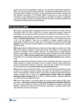 pacotes como uma linha compartilhada. Desde que você não esteja constantemente transferindo
dados e ao invés disso usando “rajadas de pacotes”, a comutação de pacotes pode auxiliar você a
economizar dinheiro. Entretanto se você tem uma taxa constante de dados é melhor você alugar uma
linha dedicada. Frame-Relay e X.25 (Embratel FastNet e Renpac são os nomes comerciais de
Frame-relay e X.25 respectivamente) são tecnologias de comutação de pacotes. As velocidades
variam de 64K à 2Mbps. No Brasil o Frame-Relay é cobrado por circuito ao contrário da RENPAC que
é cobrada por Kilo-Octeto (Nome bonito para Kilobyte).

12.3 SUPORTE DE WAN
Nesta seção, nós iremos definir os protocolos de WAN mais proeminentes do mercado. Eles são
Frame-Relay, ISDN, PPP, HDLC, LAPB (X.25). O resto do capítulo será dedicado a explicar em
profundidade como os protocolos de WAN funcionam e como configurá-los nos roteadores da Cisco.
Frame-Relay Uma tecnologia de comutação de pacotes que emergiu no início dos anos 90. FrameRelay é um protocolo das camadas 1 e 2 e tem uma alta performance. O Frame-Relay assume que
o link é de boa qualidade e deixa que os protocolos de camadas superiores cuidem de
retransmissões e tratamento de erros. Deste modo o Frame-Relay possui um baixo “overhead” (alta
eficiência) e além disto possui controles especiais como controle de congestionamento e alocação
dinâmica de banda.
ISDN Integrated Services Digital Network é um conjunto de serviços digital que transmite voz e dados
sobre linhas telefônicas existentes. O ISDN pode oferecer uma solução com boa relação custo
benefício se comparado à linhas analógicas discadas. A sua entrada tardia no mercado brasileiro
prejudicou a sua adoção, e hoje em muitos casos vemos outras tecnologias como o ADSL passando
a frente do ISDN. ISDN é uma boa escolha como link de backup para outros tipos de link como
Frame-Relay e E1. Uma utilização interessante é em Vídeo Conferência discada usando o protocolo
H.320.
LAPB Link Access Procedure Balanced É usado em linhas X.25 (Renpac). Ele pode ser usado como
simples protocolo da camada de transporte. Possui um grande “overhead” (baixa eficiência) por
causa de suas técnicas de “timeouts” e “windowing”. Você pode usar o LAPB ao invés do protocolo
de maior eficiência HDLC se o seu link estiver com muito suscetível à erros.
HDLC High-Level Data Link Derivado do SDLC, que foi criado pela IBM como protocolo da camada
de enlace. É um protocolo orientado à conexão, mas possui uma alta eficiência se comparado ao
LAPB. Um fato importante a respeito do HDLC é que ele não foi projetado inicialmente para carregar
múltiplos protocolos sobre o mesmo Link. Implementações do HDLC feitas por diferentes
fabricantes podem não operar entre si. O HDLC é o protocolo (Default) configurado inicialmente
nas interfaces seriais dos roteadores da Cisco
PPP Point to Point Protocol é um protocolo padrão. Por causa de muitas versões do HDLC serem
proprietárias, o PPP pode ser usado em circuitos entre equipamentos de diferentes fabricantes.
Ele usa um campo protocolo de controle de rede (NCP) no cabeçalho da camada de enlace para
identificar o protocolo da camada de rede. Ele permite a autenticação e conexões multilink e pode
rodar sobre redes síncronas e assíncronas.

P ágina 12-3

 