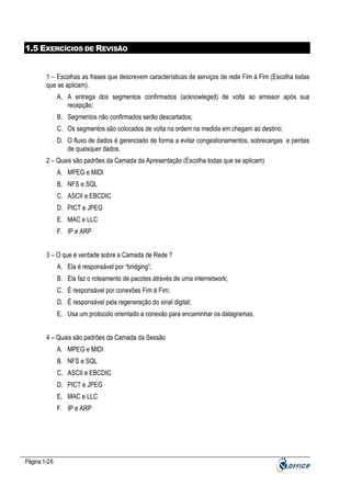 1.5 EXERCÍCIOS DE REVISÃO

1 – Escolhas as frases que descrevem características de serviços de rede Fim à Fim (Escolha todas
que se aplicam).
A. A entrega dos segmentos confirmados (acknowleged) de volta ao emissor após sua
recepção;
B. Segmentos não confirmados serão descartados;
C. Os segmentos são colocados de volta na ordem na medida em chegam ao destino;
D. O fluxo de dados é gerenciado de forma a evitar congestionamentos, sobrecargas e perdas
de quaisquer dados.
2 – Quais são padrões da Camada da Apresentação (Escolha todas que se aplicam)
A. MPEG e MIDI
B. NFS e SQL
C. ASCII e EBCDIC
D. PICT e JPEG
E. MAC e LLC
F. IP e ARP
3 – O que é verdade sobre a Camada de Rede ?
A. Ela é responsável por “bridging”;
B. Ela faz o roteamento de pacotes através de uma internetwork;
C. É responsável por conexões Fim à Fim;
D. É responsável pela regeneração do sinal digital;
E. Usa um protocolo orientado a conexão para encaminhar os datagramas.
4 – Quais são padrões da Camada da Sessão
A. MPEG e MIDI
B. NFS e SQL
C. ASCII e EBCDIC
D. PICT e JPEG
E. MAC e LLC
F. IP e ARP

Página 1-26

 