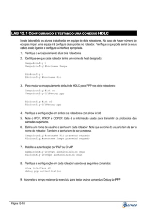 LAB 12.1 CONFIGURANDO E TESTANDO UMA CONEXÃO HDLC
Neste laboratório os alunos trabalharão em equipe de dois roteadores. No caso de haver número de
equipes ímpar, uma equipe irá configura duas portas no roteador. Verifique a que porta serial os seus
cabos estão ligados e configure a interface apropriada.
1. Verifique o encapsulamento atual dos roteadores
2. Certifique-se que cada roteador tenha um nome de host designado:
Sampa#config t
Sampa(config)#hostname Sampa
Rio#config t
Rio(config)#hostname Rio

3. Para mudar o encapsulamento default de HDLC para PPP nos dois roteadores:
Sampa(config)#int so
Sampa(config-if)#encap ppp
Rio(config)#int s0
Rio(config-if)#encap ppp

4. Verifique a configuração em ambos os roteadores com show int s0
5. Note o IPCP, IPXCP e CDPCP. Esta é a informação usada para transmitir os protocolos das
camadas superiores.
6. Defina um nome de usuário e senha em cada roteador. Note que o nome do usuário tem de ser o
nome do roteador. Também a senha tem de ser a mesma.
Sampa(config)#username Rio password segredo
Rio(config)#username Sampa password segredo

7. Habilite a autenticação por PAP ou CHAP
Sampa(config-if)#ppp authentication chap
Rio(config-if)#ppp authentication chap

8. Verifique a configuração em cada roteador usando os seguintes comandos:
show interface s0
debug ppp authentication

9 . Aproveito o tempo restante do exercício para testar outros comandos Debug do PPP

Página 12-10

 