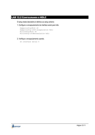 LAB 12.2 CONFIGURANDO O HDLC
O setup deste laboratório é idêntico ao setup anterior.
1. Configure o encapsulamento da interface serial para hdlc.
Sampa(config)#int s0
Sampa(config-if)# encapsulation hdlc
Rio(config)#int s0
Rio(config-if)#encasulation hdlc

2. Verifique o encapsulamento usando.
sh interface serial 0

P ágina 12-11

 