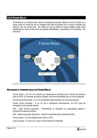 12.6 FRAME RELAY
Frame-Relay é um protocolo para redes de comutação de pacotes. Bastante comum no Brasil e em
outras partes do mundo ele alia as vantagens das redes de pacotes com um baixo “overhead” por
detectar, mas não corrigir erros. Na medida em que as malhas de cabos metálicos estão sendo
substituídas por cabos de fibra ótica com grande confiabilidade, a importância do Frame-Relay vem
crescendo.

Frame-Relay

Mensagens LMI

Mensagens LMI
Switch
Frame-Relay
DCE

Cabeçalho Framerelay

Switch
Frame-Relay
DCE

Pacote Camada 3

RECURSOS E TERMINOLOGIA DO FRAME-RELAY
Circuito Virtual – Um VC é um conceito que representa os caminhos que os frames vão percorrer
entre os DTEs. É útil quando se precisa comparar uma linha Frame-Relay com um circuito dedicado.
Circuito Virtual Permanente – É um VC pré-definido. Muito parecido com uma linha dedicada
Circuito Virtual Comutado – É um VC que é configurado dinamicamente. Um SVC pode ser
comparado à uma conexão discada.
DTE – Data Terminal Equipment – Normalmente os roteadores ou computadores ligados a
companhia de telecomunicações.
DCE – Data Comunication Equipment – Switchs Frame-Relay são considerados DCEs.
Link de acesso - É a linha alugada entre o DCE e o DTE.
Taxa de acesso – É a taxa com o qual o link de acesso foi configurado

Página 12-12

 