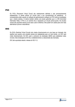 PVC
Os PVCs (Permanent Virtual Circuit) são estaticamente definidos e são permanentemente
estabelecidos. O cliente solicita um circuito para a sua concessionária de preferência. A
concessionária então usando um software de gerenciamento configura um PVC entre as localidades
que o cliente solicitou. O cliente também solicita uma banda garantida que é o CIR (Commited
Information Rate). O PVC é um caminho fixo e representa um circuito ponto-a-ponto. Os circuitos
virtuais são populares devido ao seu baixo custo e eficiência. Eles podem ser usados para criar rotas
alternativas e prover a redundância.

SVC
Os SVCs (Switched Virtual Circuits) são criados dinamicamente em uma base por chamada. Isto
significa que quando uma conexão precisa ser estabelecida para um host remoto, um SVC será
criado dinamicamente. Os SVC usam a protocolo de sinalização (Q933) para estabelecer estes
circuitos. Esta sinalização do SVC faz o estabelecimento e a desconexão das chamadas.
SVC são suportados desde o release do IOS 11.2.

Página 12-14

 