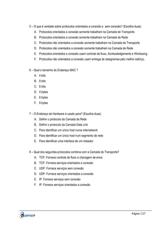 5 – O que é verdade sobre protocolos orientados a conexão e sem conexão? (Escolha duas)
A. Protocolos orientados a conexão somente trabalham na Camada de Transporte
B. Protocolos orientados a conexão somente trabalham na Camada de Rede
C. Protocolos não orientados a conexão somente trabalham na Camada de Transporte
D. Protocolos não orientados a conexão somente trabalham na Camada de Rede
E. Protocolos orientados a conexão usam controle de fluxo, Acnkowledgements e Windowing
F. Protocolos não orientados a conexão usam entrega de datagramas pelo melhor esforço.
6 – Qual o tamanho do Endereço MAC ?
A. 4 bits
B. 8 bits
C. 6 bits
D. 4 bytes
E. 6 bytes
F. 8 bytes
7 – O Endereço de Hardware é usado para? (Escolha duas)
A. Definir o protocolo da Camada de Rede
B. Definir o protocolo da Camada Data Link
C. Para identificar um único host numa internetwork
D. Para identificar um único host num segmento de rede
E. Para identificar uma interface de um roteador
8 – Qual dos seguintes protocolos combina com a Camada de Transporte?
A. TCP. Fornece controle de fluxo e checagem de erros
B. TCP. Fornece serviços orientados a conexão
C. UDP. Fornece serviços sem conexão
D. UDP. Fornece serviços orientados a conexão
E. IP. Fornece serviços sem conexão
F. IP. Fornece serviços orientados a conexão

P ágina 1-27

 