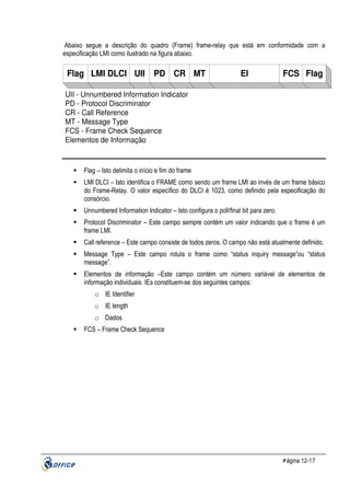 Abaixo segue a descrição do quadro (Frame) frame-relay que está em conformidade com a
especificação LMI como ilustrado na figura abaixo.

Flag LMI DLCI UII

PD CR MT

EI

FCS Flag

UII - Unnumbered Information Indicator
PD - Protocol Discriminator
CR - Call Reference
MT - Message Type
FCS - Frame Check Sequence
Elementos de Informação

Flag – Isto delimita o início e fim do frame
LMI DLCI – Isto identifica o FRAME como sendo um frame LMI ao invés de um frame básico
do Frame-Relay. O valor específico do DLCI é 1023, como definido pela especificação do
consórcio.
Unnumbered Information Indicator – Isto configura o poll/final bit para zero.
Protocol Discriminator – Este campo sempre contém um valor indicando que o frame é um
frame LMI.
Call reference – Este campo consiste de todos zeros. O campo não está atualmente definido.
Message Type – Este campo rotula o frame como “status inquiry message”ou “status
message”.
Elementos de informação –Este campo contém um número variável de elementos de
informação individuais. IEs constituem-se dos seguintes campos:
o IE Identifier
o IE length
o Dados
FCS – Frame Check Sequence

P ágina 12-17

 