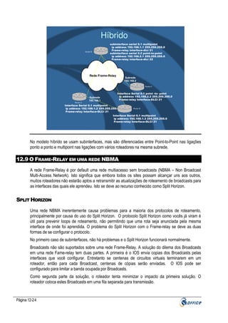 Híbrido
Router B

subinterface serial 0.1 multipoint
ip address 192.168.1.1 255.255.255.0
Frame-relay interface-dlci 21
subinterface serial 0.2 point-to-point
ip address 192.168.2.1 255.255.255.0
Frame-relay interface-dlci 22

Rede Frame-Relay

Subrede
192.168.2
Router C

Router A

Subrede
192.168.1

Interface Serial 0.1 point -to- point
ip address 192.168.2.2 255.255.255.0
Frame-relay Interface-DLCI 21

Interface Serial 0.1 multipoint
ip address 192.168.1.2 255.255.255.0
Frame-relay Interface-DLCI 21

Router B

Interface Serial 0.1 multipoint
ip address 192.168.1.3 255.255.255.0
Frame-relay Interface-DLCI 21

No modelo híbrido se usam subinterfaces, mas são diferenciadas entre Point-to-Point nas ligações
ponto a ponto e multipoint nas ligações com vários roteadores na mesma subrede.

12.9 O FRAME-RELAY EM UMA REDE NBMA
A rede Frame-Relay é por default uma rede multiacesso sem broadcasts (NBMA – Non Broadcast
Multi-Access Network). Isto significa que embora todos os sites possam alcançar uns aos outros,
muitos roteadores não estarão aptos a retransmitir as atualizações de roteamento de broadcasts para
as interfaces das quais ele aprendeu. Isto se deve ao recurso conhecido como Split Horizon.

SPLIT HORIZON
Uma rede NBMA inerentemente causa problemas para a maioria dos protocolos de roteamento,
principalmente por causa do uso do Split Horizon. O protocolo Split Horizon como vocês já viram é
útil para prevenir loops de roteamento, não permitindo que uma rota seja anunciada pela mesma
interface de onde foi aprendida. O problema do Split Horizon com o Frame-relay se deve as duas
formas de se configurar o protocolo.
No primeiro caso de subinterfaces, não há problemas e o Split Horizon funcionará normalmente.
Broadcasts não são suportados sobre uma rede Frame-Relay. A solução do dilema dos Broadcasts
em uma rede Fame-relay tem duas partes. A primeira é o IOS envia copias dos Broadcasts pelas
interfaces que você configurar. Entretanto se centenas de circuitos virtuais terminarem em um
roteador, então para cada Broadcast, centenas de cópias serão enviadas. O IOS pode ser
configurado para limitar a banda ocupada por Broadcasts.
Como segunda parte da solução, o roteador tenta minimizar o impacto da primeira solução. O
roteador coloca estes Broadcasts em uma fila separada para transmissão.

Página 12-24

 