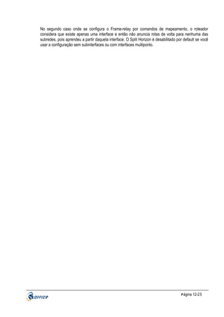 No segundo caso onde se configura o Frame-relay por comandos de mapeamento, o roteador
considera que existe apenas uma interface e então não anuncia rotas de volta para nenhuma das
subredes, pois aprendeu a partir daquela interface. O Split Horizon é desabilitado por default se você
usar a configuração sem subinterfaces ou com interfaces multiponto.

P ágina 12-25

 